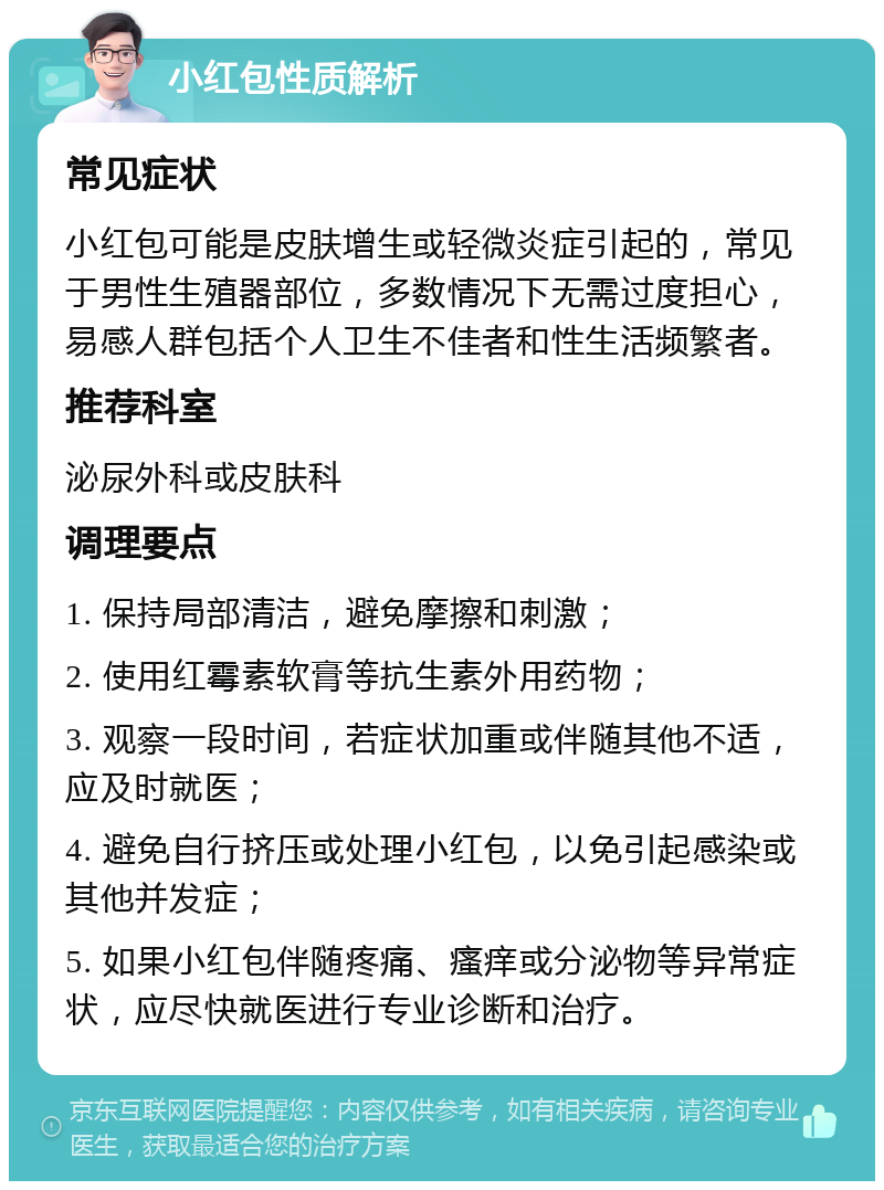 小红包性质解析 常见症状 小红包可能是皮肤增生或轻微炎症引起的，常见于男性生殖器部位，多数情况下无需过度担心，易感人群包括个人卫生不佳者和性生活频繁者。 推荐科室 泌尿外科或皮肤科 调理要点 1. 保持局部清洁，避免摩擦和刺激； 2. 使用红霉素软膏等抗生素外用药物； 3. 观察一段时间，若症状加重或伴随其他不适，应及时就医； 4. 避免自行挤压或处理小红包，以免引起感染或其他并发症； 5. 如果小红包伴随疼痛、瘙痒或分泌物等异常症状，应尽快就医进行专业诊断和治疗。