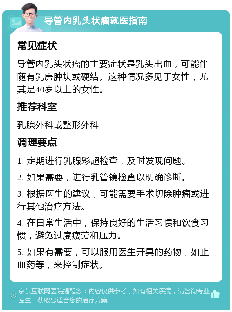 导管内乳头状瘤就医指南 常见症状 导管内乳头状瘤的主要症状是乳头出血，可能伴随有乳房肿块或硬结。这种情况多见于女性，尤其是40岁以上的女性。 推荐科室 乳腺外科或整形外科 调理要点 1. 定期进行乳腺彩超检查，及时发现问题。 2. 如果需要，进行乳管镜检查以明确诊断。 3. 根据医生的建议，可能需要手术切除肿瘤或进行其他治疗方法。 4. 在日常生活中，保持良好的生活习惯和饮食习惯，避免过度疲劳和压力。 5. 如果有需要，可以服用医生开具的药物，如止血药等，来控制症状。