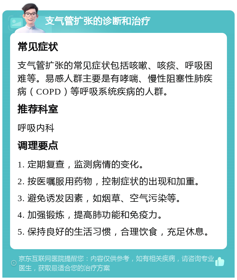 支气管扩张的诊断和治疗 常见症状 支气管扩张的常见症状包括咳嗽、咳痰、呼吸困难等。易感人群主要是有哮喘、慢性阻塞性肺疾病（COPD）等呼吸系统疾病的人群。 推荐科室 呼吸内科 调理要点 1. 定期复查，监测病情的变化。 2. 按医嘱服用药物，控制症状的出现和加重。 3. 避免诱发因素，如烟草、空气污染等。 4. 加强锻炼，提高肺功能和免疫力。 5. 保持良好的生活习惯，合理饮食，充足休息。