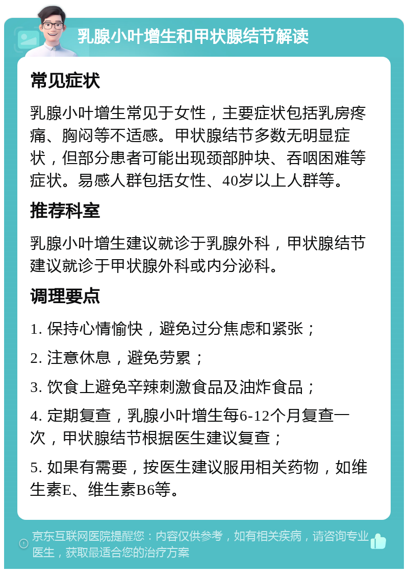 乳腺小叶增生和甲状腺结节解读 常见症状 乳腺小叶增生常见于女性，主要症状包括乳房疼痛、胸闷等不适感。甲状腺结节多数无明显症状，但部分患者可能出现颈部肿块、吞咽困难等症状。易感人群包括女性、40岁以上人群等。 推荐科室 乳腺小叶增生建议就诊于乳腺外科，甲状腺结节建议就诊于甲状腺外科或内分泌科。 调理要点 1. 保持心情愉快，避免过分焦虑和紧张； 2. 注意休息，避免劳累； 3. 饮食上避免辛辣刺激食品及油炸食品； 4. 定期复查，乳腺小叶增生每6-12个月复查一次，甲状腺结节根据医生建议复查； 5. 如果有需要，按医生建议服用相关药物，如维生素E、维生素B6等。