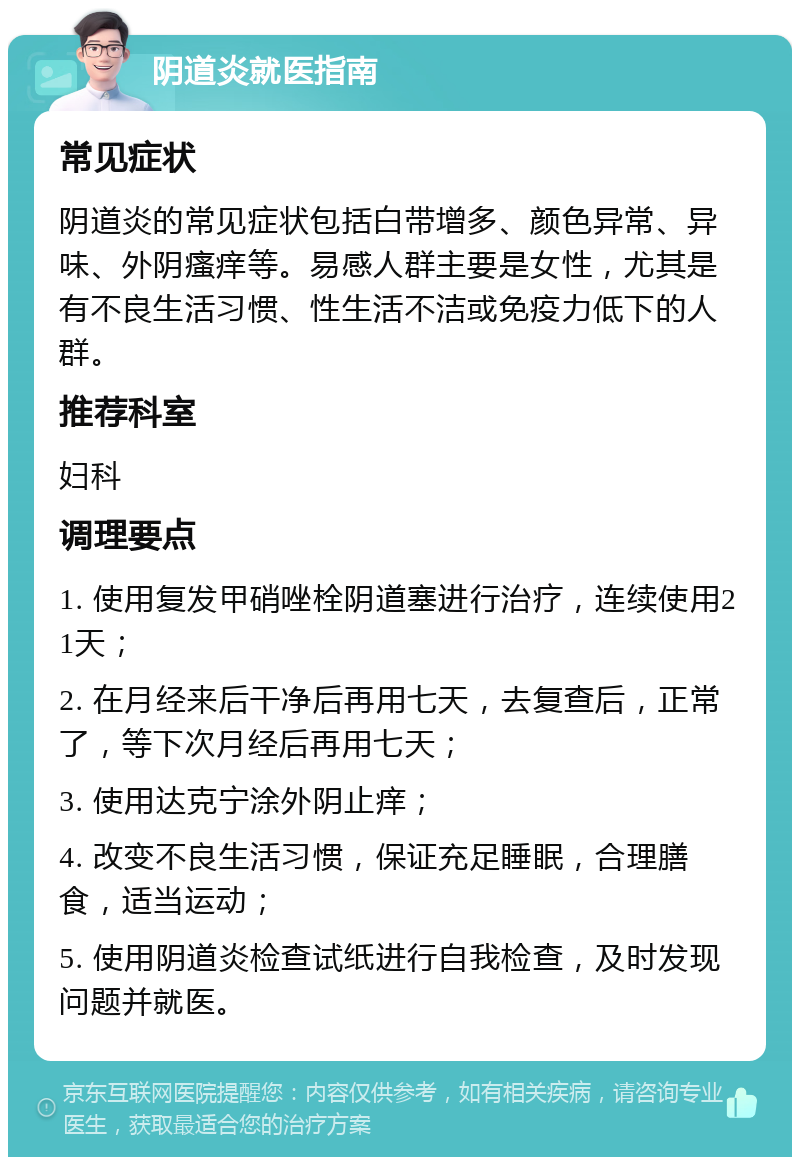 阴道炎就医指南 常见症状 阴道炎的常见症状包括白带增多、颜色异常、异味、外阴瘙痒等。易感人群主要是女性，尤其是有不良生活习惯、性生活不洁或免疫力低下的人群。 推荐科室 妇科 调理要点 1. 使用复发甲硝唑栓阴道塞进行治疗，连续使用21天； 2. 在月经来后干净后再用七天，去复查后，正常了，等下次月经后再用七天； 3. 使用达克宁涂外阴止痒； 4. 改变不良生活习惯，保证充足睡眠，合理膳食，适当运动； 5. 使用阴道炎检查试纸进行自我检查，及时发现问题并就医。