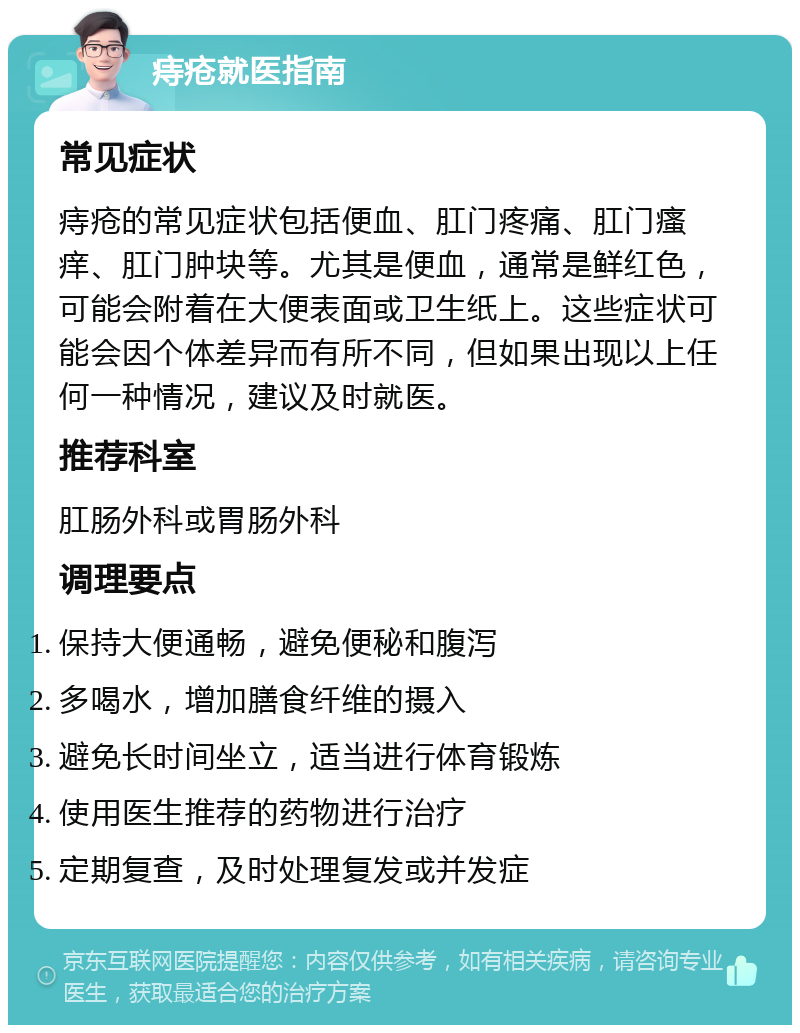 痔疮就医指南 常见症状 痔疮的常见症状包括便血、肛门疼痛、肛门瘙痒、肛门肿块等。尤其是便血，通常是鲜红色，可能会附着在大便表面或卫生纸上。这些症状可能会因个体差异而有所不同，但如果出现以上任何一种情况，建议及时就医。 推荐科室 肛肠外科或胃肠外科 调理要点 保持大便通畅，避免便秘和腹泻 多喝水，增加膳食纤维的摄入 避免长时间坐立，适当进行体育锻炼 使用医生推荐的药物进行治疗 定期复查，及时处理复发或并发症