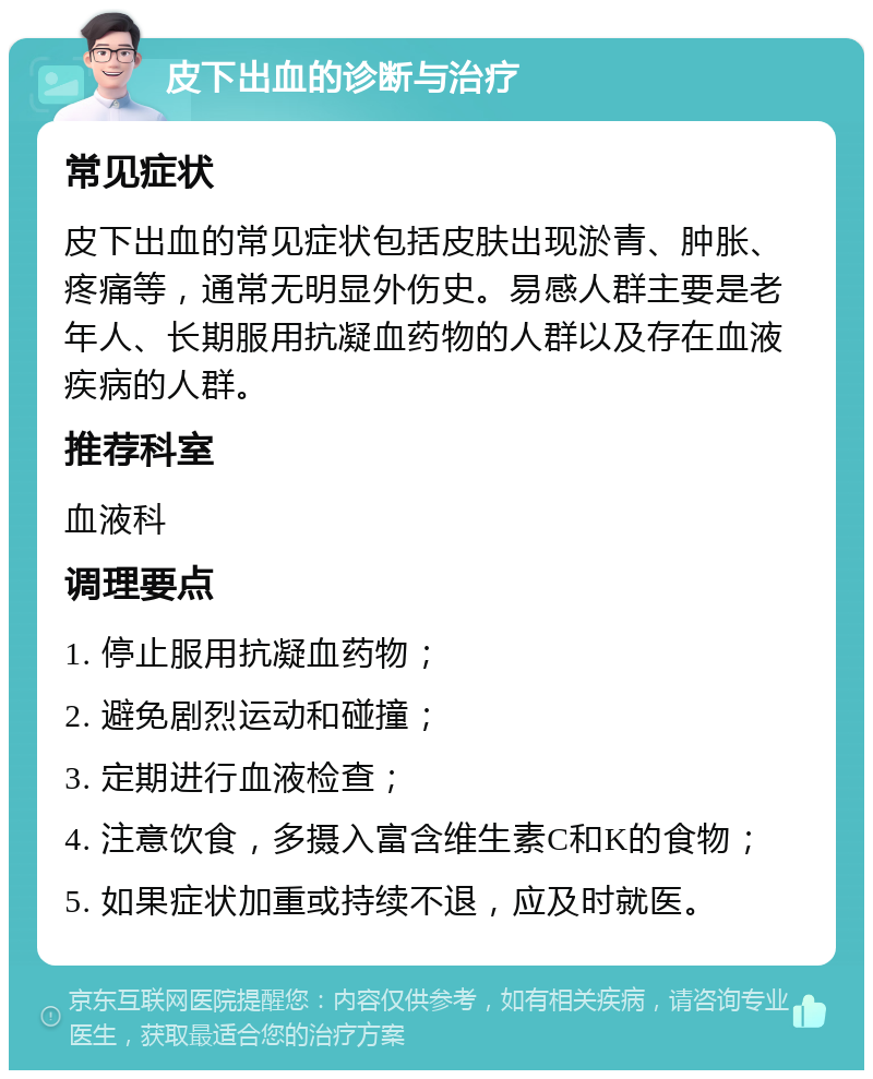 皮下出血的诊断与治疗 常见症状 皮下出血的常见症状包括皮肤出现淤青、肿胀、疼痛等，通常无明显外伤史。易感人群主要是老年人、长期服用抗凝血药物的人群以及存在血液疾病的人群。 推荐科室 血液科 调理要点 1. 停止服用抗凝血药物； 2. 避免剧烈运动和碰撞； 3. 定期进行血液检查； 4. 注意饮食，多摄入富含维生素C和K的食物； 5. 如果症状加重或持续不退，应及时就医。