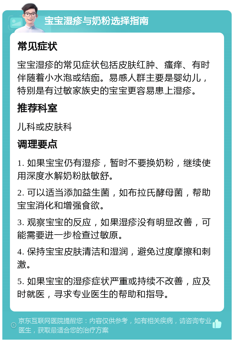 宝宝湿疹与奶粉选择指南 常见症状 宝宝湿疹的常见症状包括皮肤红肿、瘙痒、有时伴随着小水泡或结痂。易感人群主要是婴幼儿，特别是有过敏家族史的宝宝更容易患上湿疹。 推荐科室 儿科或皮肤科 调理要点 1. 如果宝宝仍有湿疹，暂时不要换奶粉，继续使用深度水解奶粉肽敏舒。 2. 可以适当添加益生菌，如布拉氏酵母菌，帮助宝宝消化和增强食欲。 3. 观察宝宝的反应，如果湿疹没有明显改善，可能需要进一步检查过敏原。 4. 保持宝宝皮肤清洁和湿润，避免过度摩擦和刺激。 5. 如果宝宝的湿疹症状严重或持续不改善，应及时就医，寻求专业医生的帮助和指导。