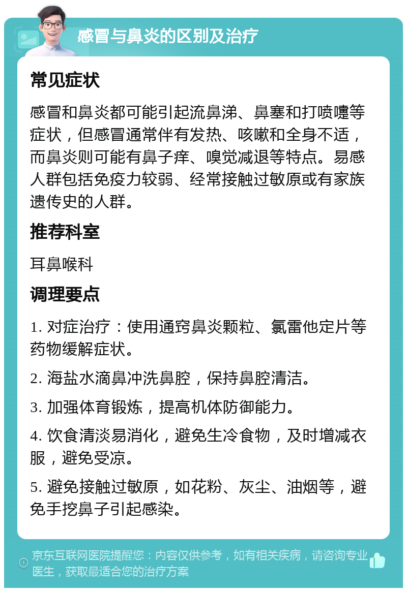 感冒与鼻炎的区别及治疗 常见症状 感冒和鼻炎都可能引起流鼻涕、鼻塞和打喷嚏等症状，但感冒通常伴有发热、咳嗽和全身不适，而鼻炎则可能有鼻子痒、嗅觉减退等特点。易感人群包括免疫力较弱、经常接触过敏原或有家族遗传史的人群。 推荐科室 耳鼻喉科 调理要点 1. 对症治疗：使用通窍鼻炎颗粒、氯雷他定片等药物缓解症状。 2. 海盐水滴鼻冲洗鼻腔，保持鼻腔清洁。 3. 加强体育锻炼，提高机体防御能力。 4. 饮食清淡易消化，避免生冷食物，及时增减衣服，避免受凉。 5. 避免接触过敏原，如花粉、灰尘、油烟等，避免手挖鼻子引起感染。