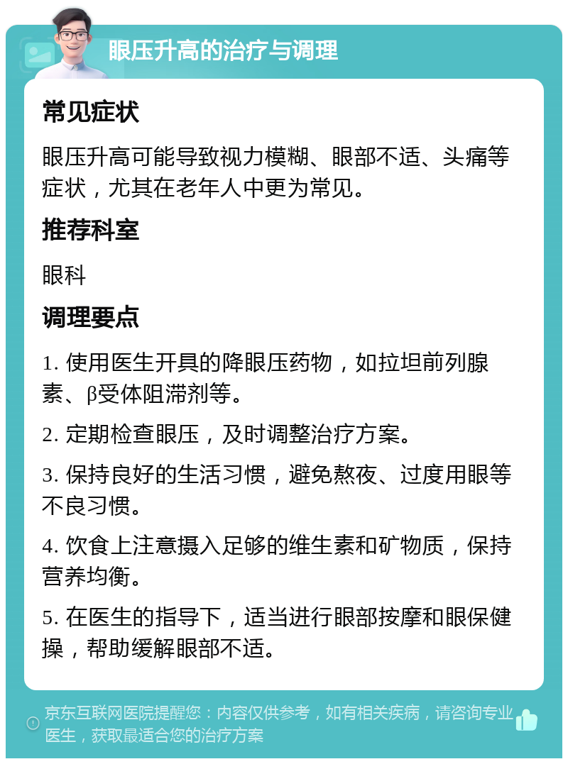 眼压升高的治疗与调理 常见症状 眼压升高可能导致视力模糊、眼部不适、头痛等症状，尤其在老年人中更为常见。 推荐科室 眼科 调理要点 1. 使用医生开具的降眼压药物，如拉坦前列腺素、β受体阻滞剂等。 2. 定期检查眼压，及时调整治疗方案。 3. 保持良好的生活习惯，避免熬夜、过度用眼等不良习惯。 4. 饮食上注意摄入足够的维生素和矿物质，保持营养均衡。 5. 在医生的指导下，适当进行眼部按摩和眼保健操，帮助缓解眼部不适。