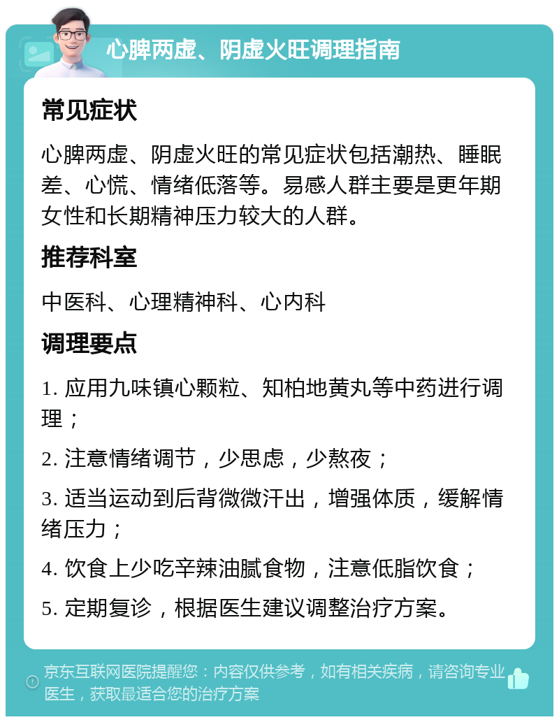 心脾两虚、阴虚火旺调理指南 常见症状 心脾两虚、阴虚火旺的常见症状包括潮热、睡眠差、心慌、情绪低落等。易感人群主要是更年期女性和长期精神压力较大的人群。 推荐科室 中医科、心理精神科、心内科 调理要点 1. 应用九味镇心颗粒、知柏地黄丸等中药进行调理； 2. 注意情绪调节，少思虑，少熬夜； 3. 适当运动到后背微微汗出，增强体质，缓解情绪压力； 4. 饮食上少吃辛辣油腻食物，注意低脂饮食； 5. 定期复诊，根据医生建议调整治疗方案。