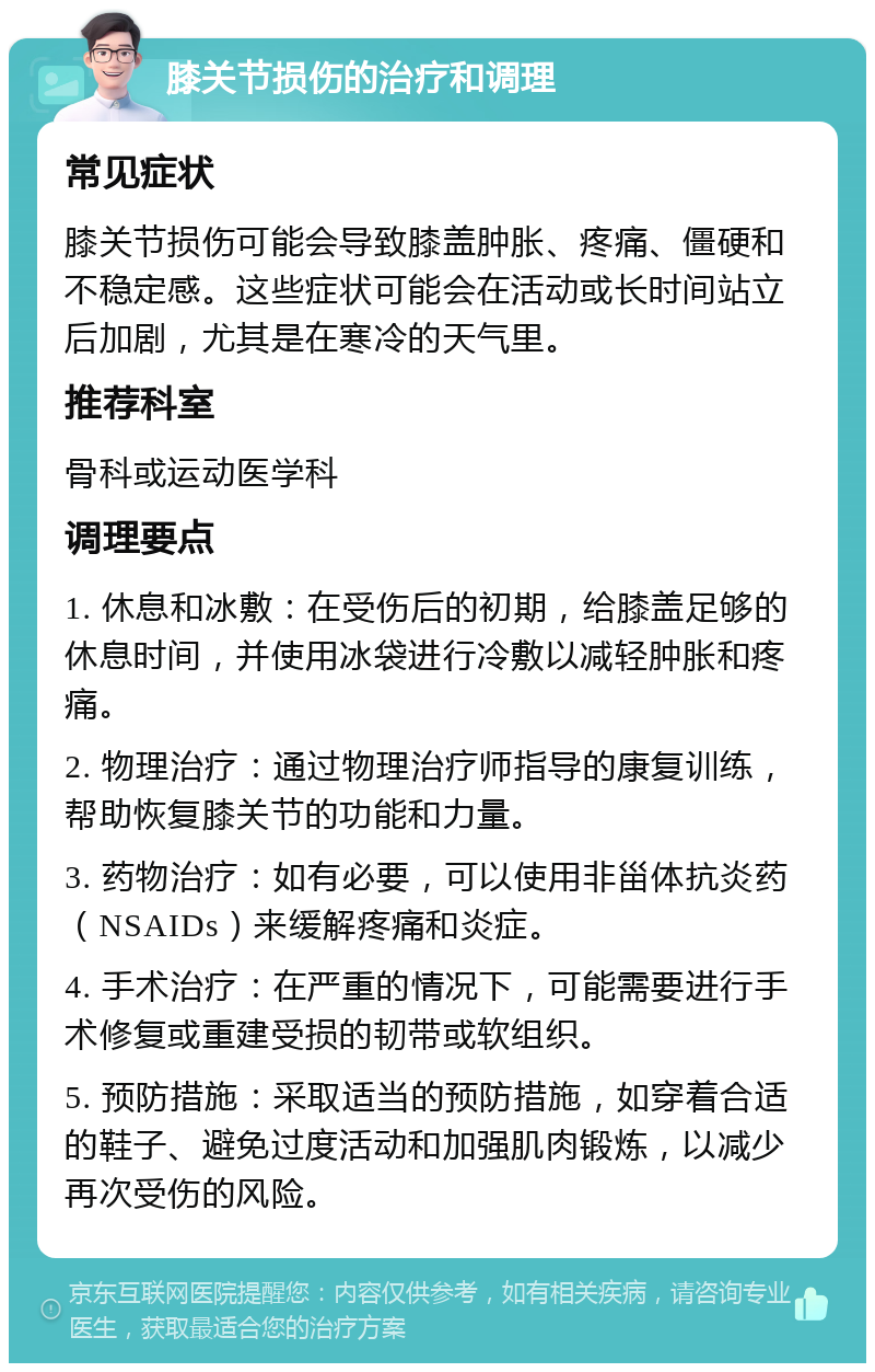 膝关节损伤的治疗和调理 常见症状 膝关节损伤可能会导致膝盖肿胀、疼痛、僵硬和不稳定感。这些症状可能会在活动或长时间站立后加剧，尤其是在寒冷的天气里。 推荐科室 骨科或运动医学科 调理要点 1. 休息和冰敷：在受伤后的初期，给膝盖足够的休息时间，并使用冰袋进行冷敷以减轻肿胀和疼痛。 2. 物理治疗：通过物理治疗师指导的康复训练，帮助恢复膝关节的功能和力量。 3. 药物治疗：如有必要，可以使用非甾体抗炎药（NSAIDs）来缓解疼痛和炎症。 4. 手术治疗：在严重的情况下，可能需要进行手术修复或重建受损的韧带或软组织。 5. 预防措施：采取适当的预防措施，如穿着合适的鞋子、避免过度活动和加强肌肉锻炼，以减少再次受伤的风险。