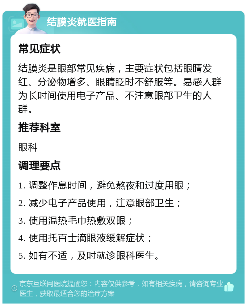 结膜炎就医指南 常见症状 结膜炎是眼部常见疾病，主要症状包括眼睛发红、分泌物增多、眼睛眨时不舒服等。易感人群为长时间使用电子产品、不注意眼部卫生的人群。 推荐科室 眼科 调理要点 1. 调整作息时间，避免熬夜和过度用眼； 2. 减少电子产品使用，注意眼部卫生； 3. 使用温热毛巾热敷双眼； 4. 使用托百士滴眼液缓解症状； 5. 如有不适，及时就诊眼科医生。