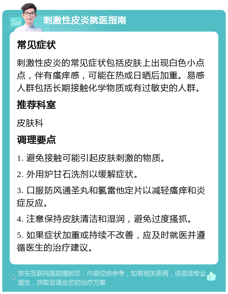 刺激性皮炎就医指南 常见症状 刺激性皮炎的常见症状包括皮肤上出现白色小点点，伴有瘙痒感，可能在热或日晒后加重。易感人群包括长期接触化学物质或有过敏史的人群。 推荐科室 皮肤科 调理要点 1. 避免接触可能引起皮肤刺激的物质。 2. 外用炉甘石洗剂以缓解症状。 3. 口服防风通圣丸和氯雷他定片以减轻瘙痒和炎症反应。 4. 注意保持皮肤清洁和湿润，避免过度搔抓。 5. 如果症状加重或持续不改善，应及时就医并遵循医生的治疗建议。