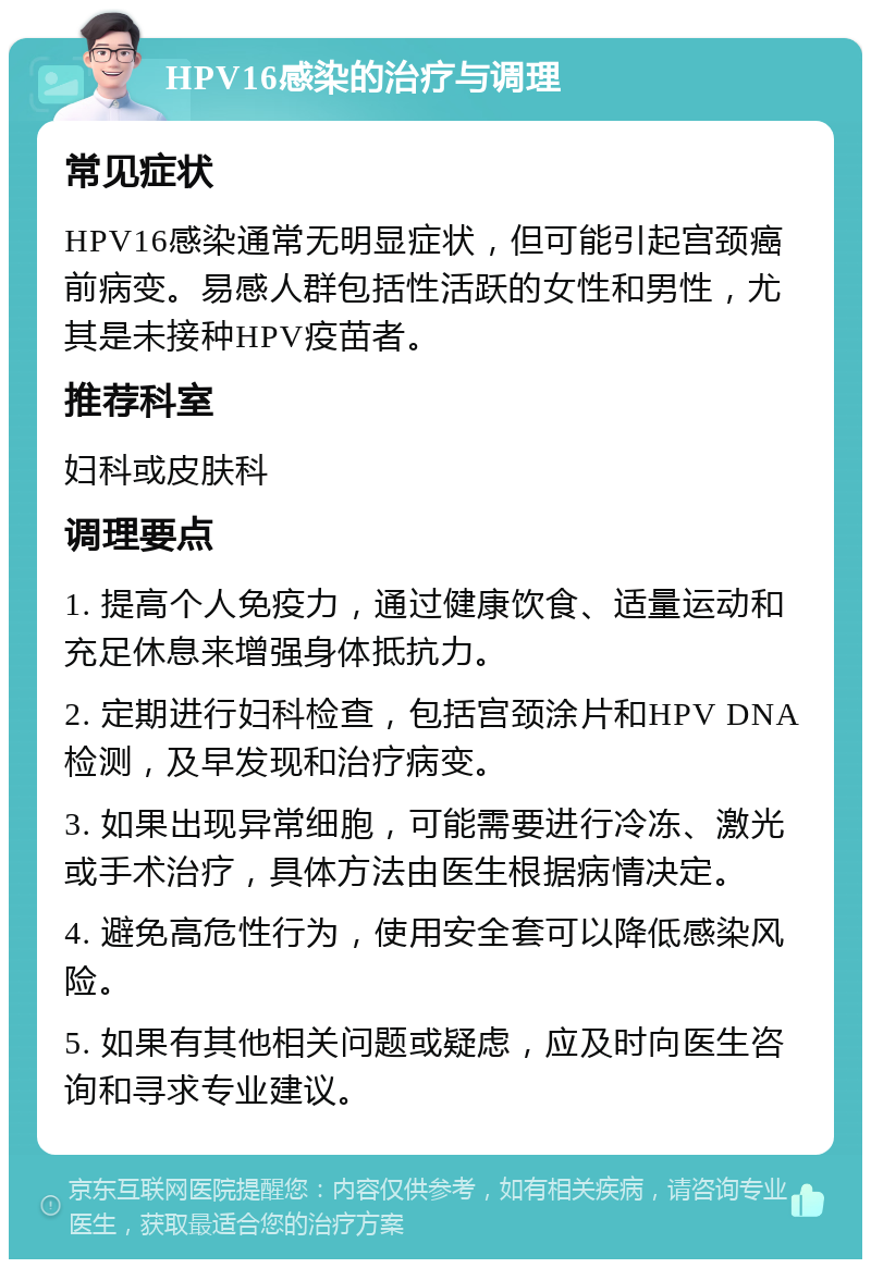 HPV16感染的治疗与调理 常见症状 HPV16感染通常无明显症状，但可能引起宫颈癌前病变。易感人群包括性活跃的女性和男性，尤其是未接种HPV疫苗者。 推荐科室 妇科或皮肤科 调理要点 1. 提高个人免疫力，通过健康饮食、适量运动和充足休息来增强身体抵抗力。 2. 定期进行妇科检查，包括宫颈涂片和HPV DNA检测，及早发现和治疗病变。 3. 如果出现异常细胞，可能需要进行冷冻、激光或手术治疗，具体方法由医生根据病情决定。 4. 避免高危性行为，使用安全套可以降低感染风险。 5. 如果有其他相关问题或疑虑，应及时向医生咨询和寻求专业建议。