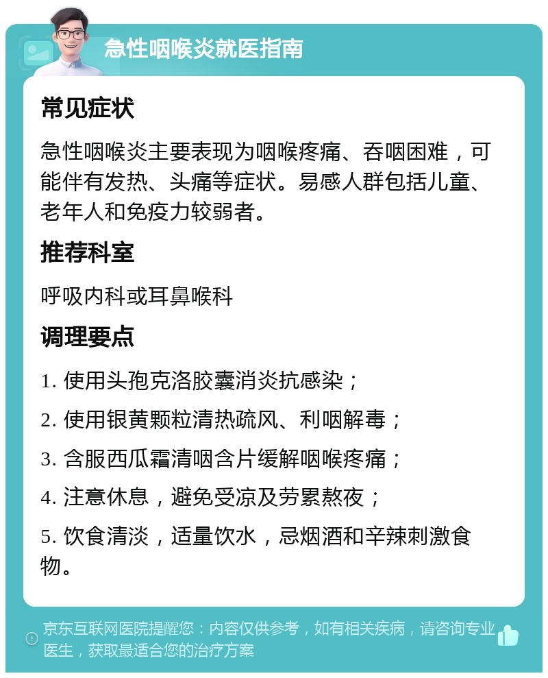 急性咽喉炎就医指南 常见症状 急性咽喉炎主要表现为咽喉疼痛、吞咽困难，可能伴有发热、头痛等症状。易感人群包括儿童、老年人和免疫力较弱者。 推荐科室 呼吸内科或耳鼻喉科 调理要点 1. 使用头孢克洛胶囊消炎抗感染； 2. 使用银黄颗粒清热疏风、利咽解毒； 3. 含服西瓜霜清咽含片缓解咽喉疼痛； 4. 注意休息，避免受凉及劳累熬夜； 5. 饮食清淡，适量饮水，忌烟酒和辛辣刺激食物。