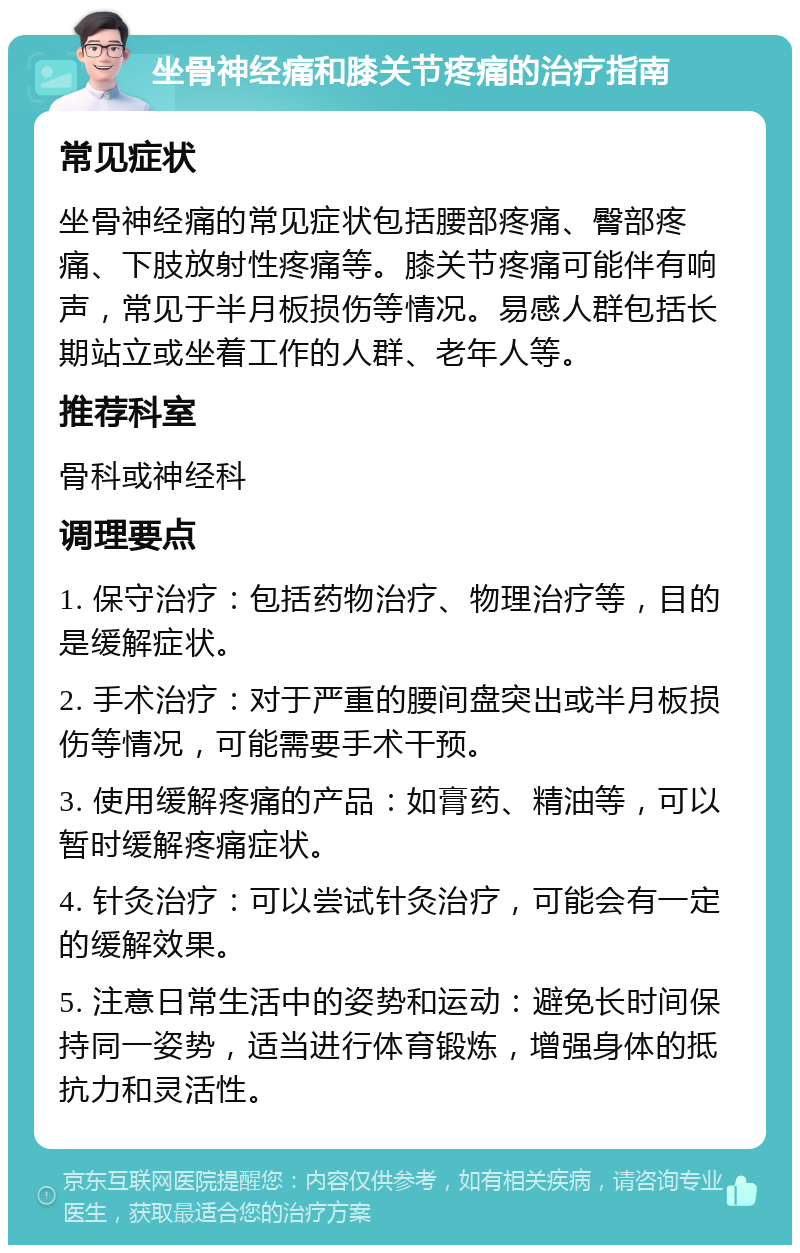 坐骨神经痛和膝关节疼痛的治疗指南 常见症状 坐骨神经痛的常见症状包括腰部疼痛、臀部疼痛、下肢放射性疼痛等。膝关节疼痛可能伴有响声，常见于半月板损伤等情况。易感人群包括长期站立或坐着工作的人群、老年人等。 推荐科室 骨科或神经科 调理要点 1. 保守治疗：包括药物治疗、物理治疗等，目的是缓解症状。 2. 手术治疗：对于严重的腰间盘突出或半月板损伤等情况，可能需要手术干预。 3. 使用缓解疼痛的产品：如膏药、精油等，可以暂时缓解疼痛症状。 4. 针灸治疗：可以尝试针灸治疗，可能会有一定的缓解效果。 5. 注意日常生活中的姿势和运动：避免长时间保持同一姿势，适当进行体育锻炼，增强身体的抵抗力和灵活性。