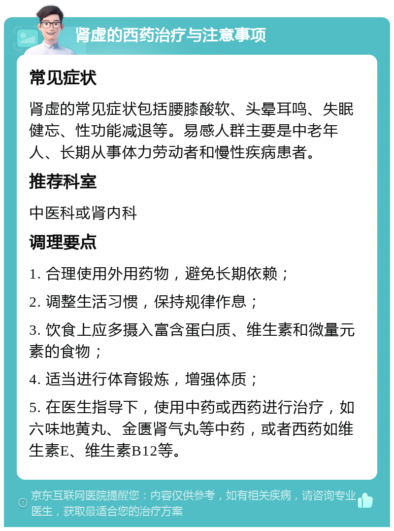 肾虚的西药治疗与注意事项 常见症状 肾虚的常见症状包括腰膝酸软、头晕耳鸣、失眠健忘、性功能减退等。易感人群主要是中老年人、长期从事体力劳动者和慢性疾病患者。 推荐科室 中医科或肾内科 调理要点 1. 合理使用外用药物，避免长期依赖； 2. 调整生活习惯，保持规律作息； 3. 饮食上应多摄入富含蛋白质、维生素和微量元素的食物； 4. 适当进行体育锻炼，增强体质； 5. 在医生指导下，使用中药或西药进行治疗，如六味地黄丸、金匮肾气丸等中药，或者西药如维生素E、维生素B12等。