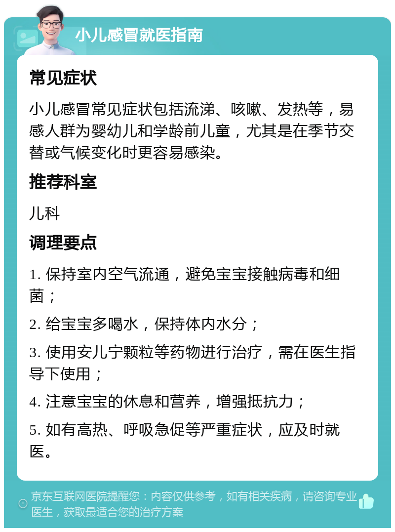 小儿感冒就医指南 常见症状 小儿感冒常见症状包括流涕、咳嗽、发热等，易感人群为婴幼儿和学龄前儿童，尤其是在季节交替或气候变化时更容易感染。 推荐科室 儿科 调理要点 1. 保持室内空气流通，避免宝宝接触病毒和细菌； 2. 给宝宝多喝水，保持体内水分； 3. 使用安儿宁颗粒等药物进行治疗，需在医生指导下使用； 4. 注意宝宝的休息和营养，增强抵抗力； 5. 如有高热、呼吸急促等严重症状，应及时就医。