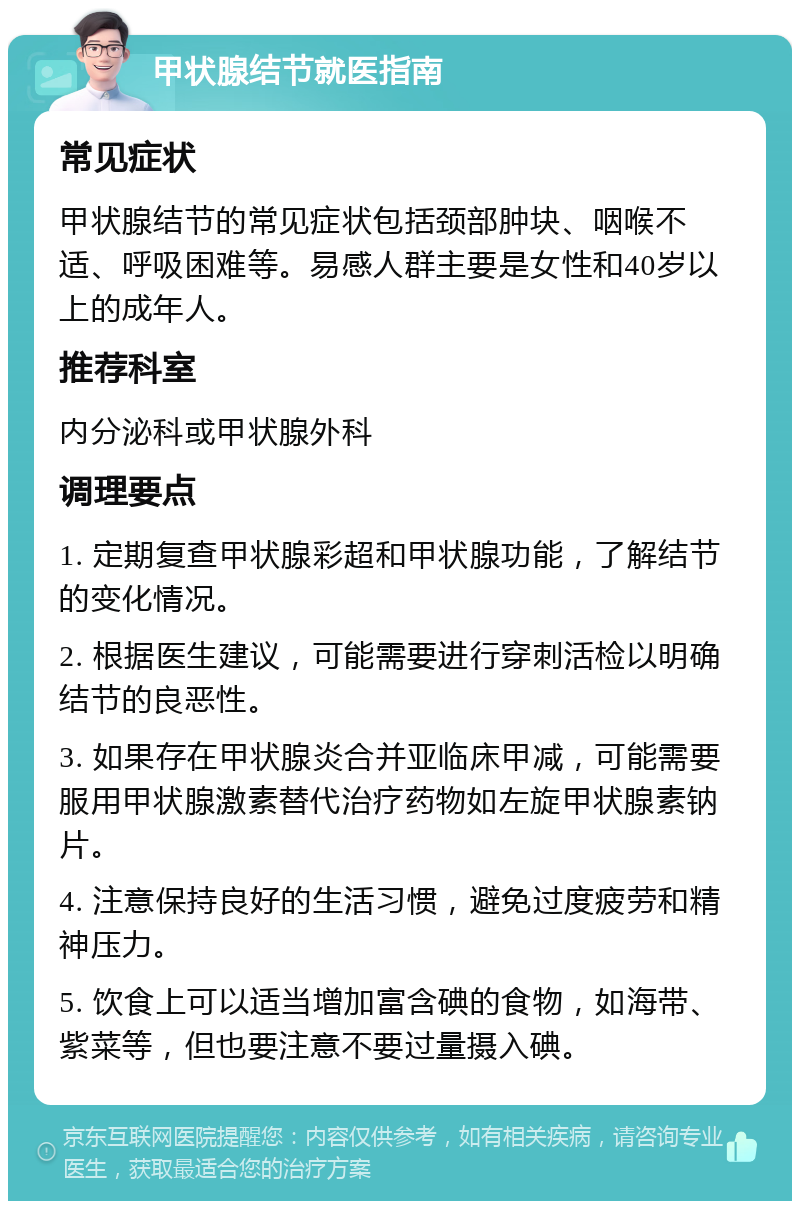 甲状腺结节就医指南 常见症状 甲状腺结节的常见症状包括颈部肿块、咽喉不适、呼吸困难等。易感人群主要是女性和40岁以上的成年人。 推荐科室 内分泌科或甲状腺外科 调理要点 1. 定期复查甲状腺彩超和甲状腺功能，了解结节的变化情况。 2. 根据医生建议，可能需要进行穿刺活检以明确结节的良恶性。 3. 如果存在甲状腺炎合并亚临床甲减，可能需要服用甲状腺激素替代治疗药物如左旋甲状腺素钠片。 4. 注意保持良好的生活习惯，避免过度疲劳和精神压力。 5. 饮食上可以适当增加富含碘的食物，如海带、紫菜等，但也要注意不要过量摄入碘。