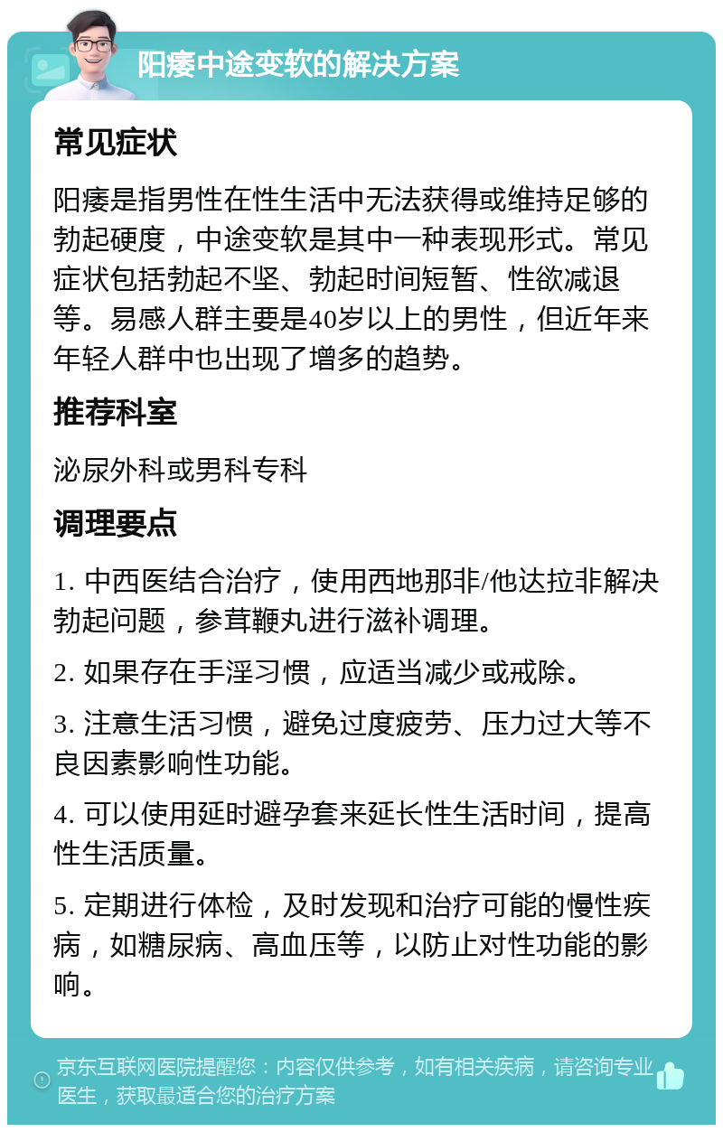 阳痿中途变软的解决方案 常见症状 阳痿是指男性在性生活中无法获得或维持足够的勃起硬度，中途变软是其中一种表现形式。常见症状包括勃起不坚、勃起时间短暂、性欲减退等。易感人群主要是40岁以上的男性，但近年来年轻人群中也出现了增多的趋势。 推荐科室 泌尿外科或男科专科 调理要点 1. 中西医结合治疗，使用西地那非/他达拉非解决勃起问题，参茸鞭丸进行滋补调理。 2. 如果存在手淫习惯，应适当减少或戒除。 3. 注意生活习惯，避免过度疲劳、压力过大等不良因素影响性功能。 4. 可以使用延时避孕套来延长性生活时间，提高性生活质量。 5. 定期进行体检，及时发现和治疗可能的慢性疾病，如糖尿病、高血压等，以防止对性功能的影响。