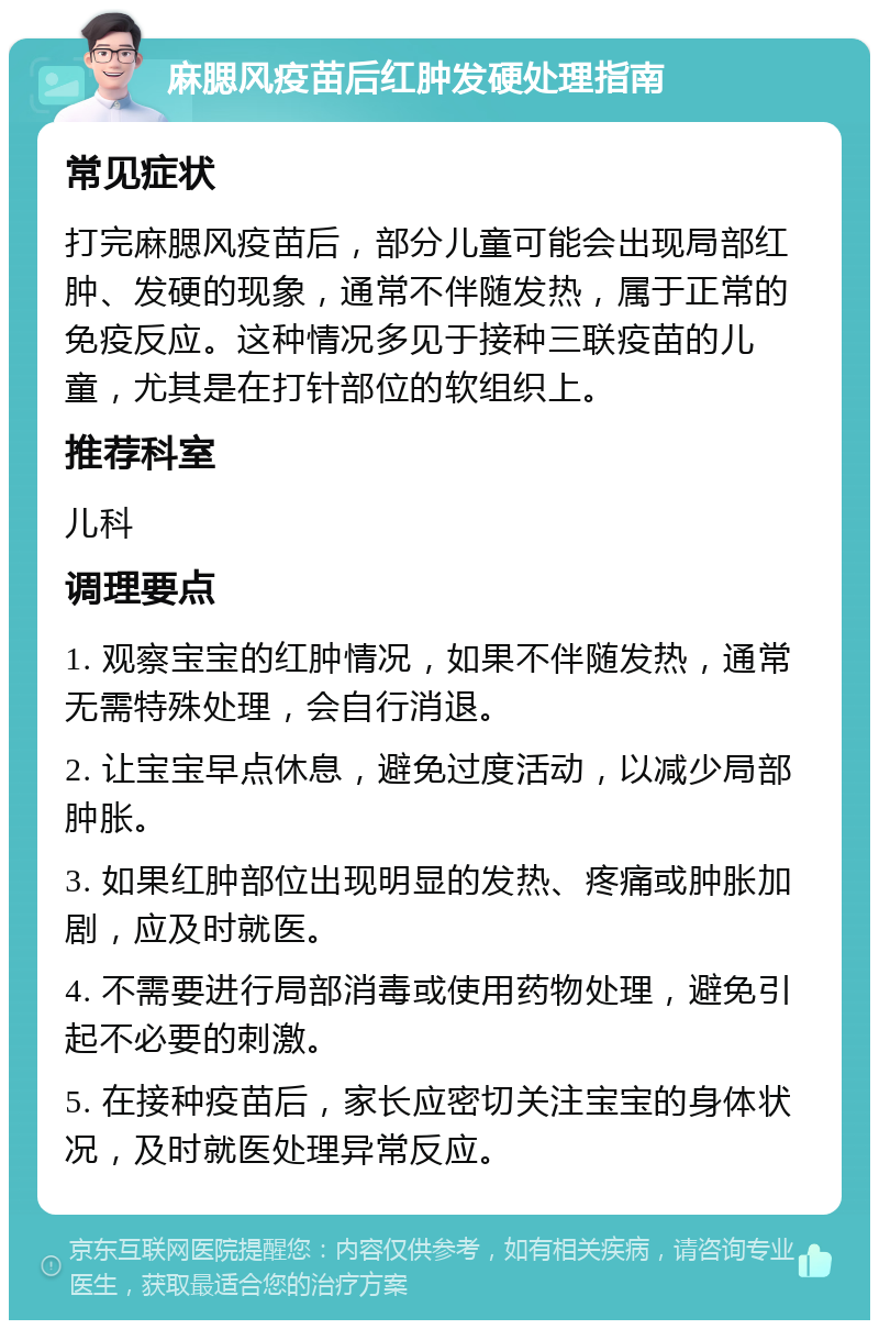 麻腮风疫苗后红肿发硬处理指南 常见症状 打完麻腮风疫苗后，部分儿童可能会出现局部红肿、发硬的现象，通常不伴随发热，属于正常的免疫反应。这种情况多见于接种三联疫苗的儿童，尤其是在打针部位的软组织上。 推荐科室 儿科 调理要点 1. 观察宝宝的红肿情况，如果不伴随发热，通常无需特殊处理，会自行消退。 2. 让宝宝早点休息，避免过度活动，以减少局部肿胀。 3. 如果红肿部位出现明显的发热、疼痛或肿胀加剧，应及时就医。 4. 不需要进行局部消毒或使用药物处理，避免引起不必要的刺激。 5. 在接种疫苗后，家长应密切关注宝宝的身体状况，及时就医处理异常反应。