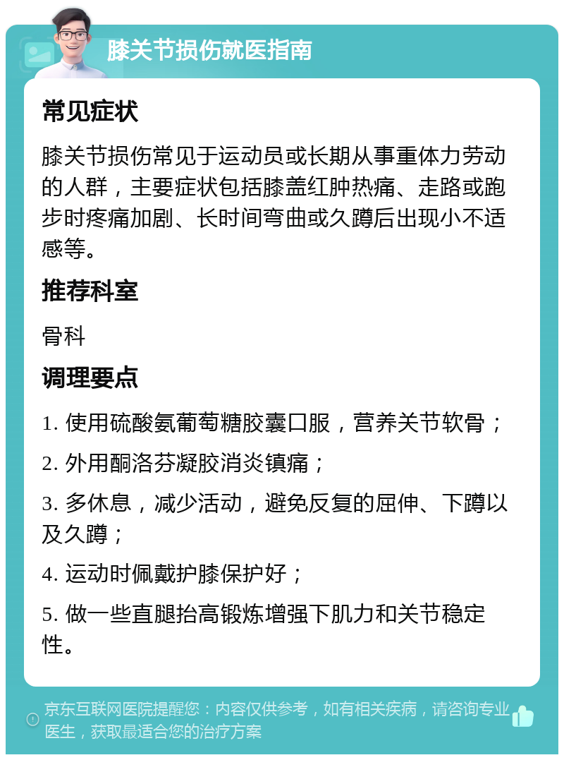 膝关节损伤就医指南 常见症状 膝关节损伤常见于运动员或长期从事重体力劳动的人群，主要症状包括膝盖红肿热痛、走路或跑步时疼痛加剧、长时间弯曲或久蹲后出现小不适感等。 推荐科室 骨科 调理要点 1. 使用硫酸氨葡萄糖胶囊口服，营养关节软骨； 2. 外用酮洛芬凝胶消炎镇痛； 3. 多休息，减少活动，避免反复的屈伸、下蹲以及久蹲； 4. 运动时佩戴护膝保护好； 5. 做一些直腿抬高锻炼增强下肌力和关节稳定性。