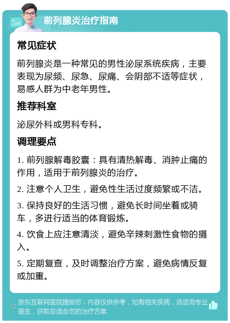 前列腺炎治疗指南 常见症状 前列腺炎是一种常见的男性泌尿系统疾病，主要表现为尿频、尿急、尿痛、会阴部不适等症状，易感人群为中老年男性。 推荐科室 泌尿外科或男科专科。 调理要点 1. 前列腺解毒胶囊：具有清热解毒、消肿止痛的作用，适用于前列腺炎的治疗。 2. 注意个人卫生，避免性生活过度频繁或不洁。 3. 保持良好的生活习惯，避免长时间坐着或骑车，多进行适当的体育锻炼。 4. 饮食上应注意清淡，避免辛辣刺激性食物的摄入。 5. 定期复查，及时调整治疗方案，避免病情反复或加重。