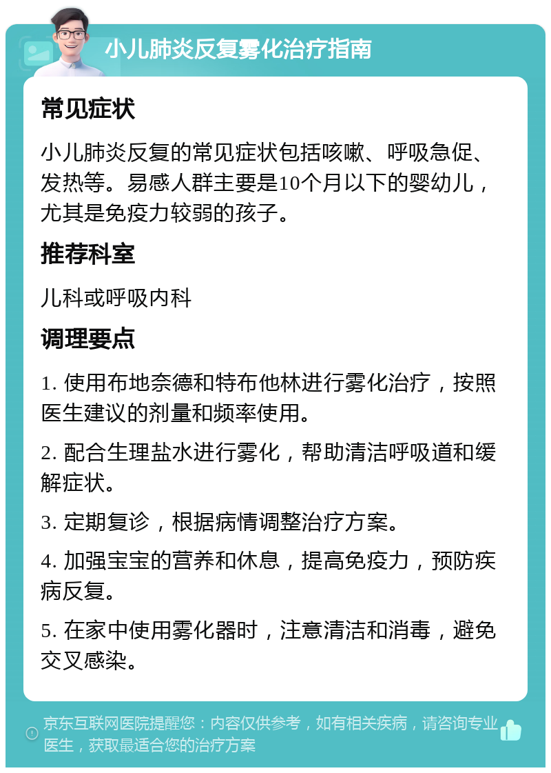 小儿肺炎反复雾化治疗指南 常见症状 小儿肺炎反复的常见症状包括咳嗽、呼吸急促、发热等。易感人群主要是10个月以下的婴幼儿，尤其是免疫力较弱的孩子。 推荐科室 儿科或呼吸内科 调理要点 1. 使用布地奈德和特布他林进行雾化治疗，按照医生建议的剂量和频率使用。 2. 配合生理盐水进行雾化，帮助清洁呼吸道和缓解症状。 3. 定期复诊，根据病情调整治疗方案。 4. 加强宝宝的营养和休息，提高免疫力，预防疾病反复。 5. 在家中使用雾化器时，注意清洁和消毒，避免交叉感染。