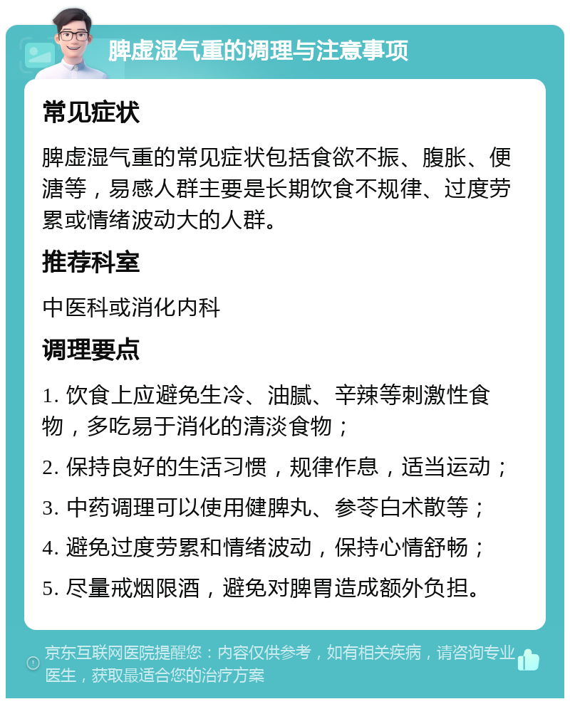 脾虚湿气重的调理与注意事项 常见症状 脾虚湿气重的常见症状包括食欲不振、腹胀、便溏等，易感人群主要是长期饮食不规律、过度劳累或情绪波动大的人群。 推荐科室 中医科或消化内科 调理要点 1. 饮食上应避免生冷、油腻、辛辣等刺激性食物，多吃易于消化的清淡食物； 2. 保持良好的生活习惯，规律作息，适当运动； 3. 中药调理可以使用健脾丸、参苓白术散等； 4. 避免过度劳累和情绪波动，保持心情舒畅； 5. 尽量戒烟限酒，避免对脾胃造成额外负担。