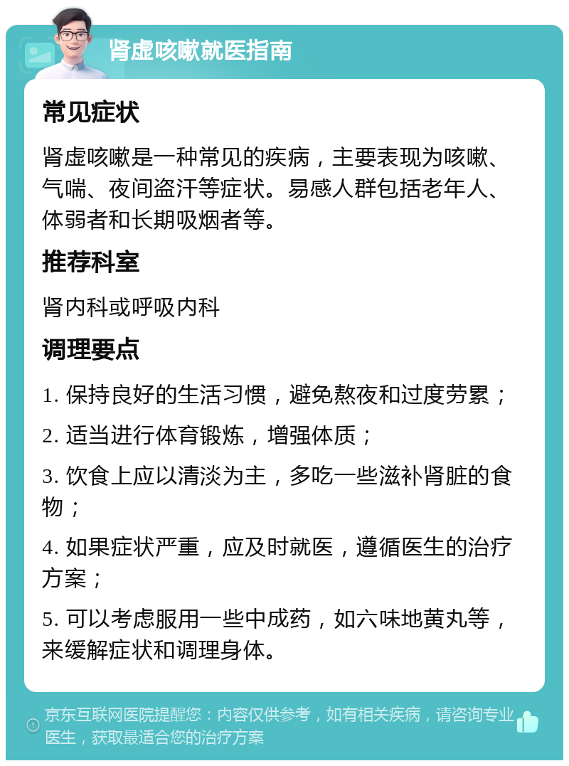 肾虚咳嗽就医指南 常见症状 肾虚咳嗽是一种常见的疾病，主要表现为咳嗽、气喘、夜间盗汗等症状。易感人群包括老年人、体弱者和长期吸烟者等。 推荐科室 肾内科或呼吸内科 调理要点 1. 保持良好的生活习惯，避免熬夜和过度劳累； 2. 适当进行体育锻炼，增强体质； 3. 饮食上应以清淡为主，多吃一些滋补肾脏的食物； 4. 如果症状严重，应及时就医，遵循医生的治疗方案； 5. 可以考虑服用一些中成药，如六味地黄丸等，来缓解症状和调理身体。