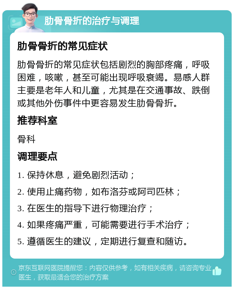 肋骨骨折的治疗与调理 肋骨骨折的常见症状 肋骨骨折的常见症状包括剧烈的胸部疼痛，呼吸困难，咳嗽，甚至可能出现呼吸衰竭。易感人群主要是老年人和儿童，尤其是在交通事故、跌倒或其他外伤事件中更容易发生肋骨骨折。 推荐科室 骨科 调理要点 1. 保持休息，避免剧烈活动； 2. 使用止痛药物，如布洛芬或阿司匹林； 3. 在医生的指导下进行物理治疗； 4. 如果疼痛严重，可能需要进行手术治疗； 5. 遵循医生的建议，定期进行复查和随访。