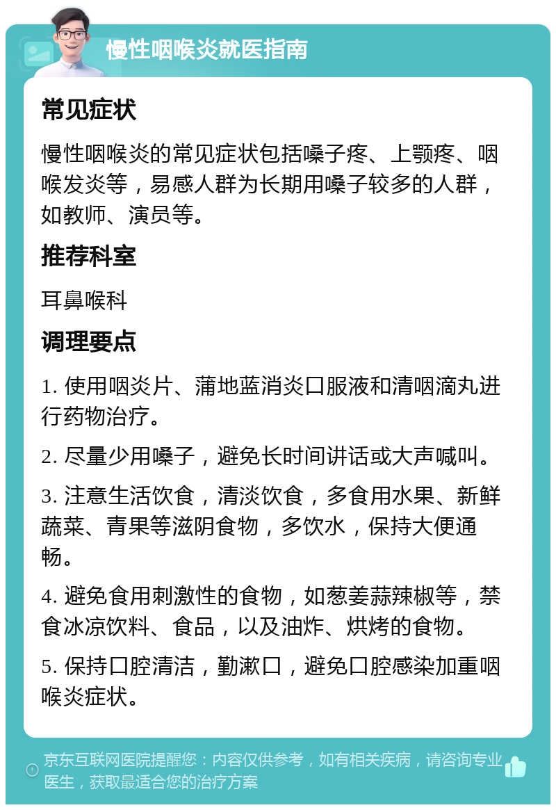 慢性咽喉炎就医指南 常见症状 慢性咽喉炎的常见症状包括嗓子疼、上颚疼、咽喉发炎等，易感人群为长期用嗓子较多的人群，如教师、演员等。 推荐科室 耳鼻喉科 调理要点 1. 使用咽炎片、蒲地蓝消炎口服液和清咽滴丸进行药物治疗。 2. 尽量少用嗓子，避免长时间讲话或大声喊叫。 3. 注意生活饮食，清淡饮食，多食用水果、新鲜蔬菜、青果等滋阴食物，多饮水，保持大便通畅。 4. 避免食用刺激性的食物，如葱姜蒜辣椒等，禁食冰凉饮料、食品，以及油炸、烘烤的食物。 5. 保持口腔清洁，勤漱口，避免口腔感染加重咽喉炎症状。