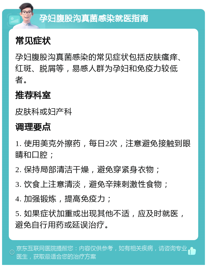 孕妇腹股沟真菌感染就医指南 常见症状 孕妇腹股沟真菌感染的常见症状包括皮肤瘙痒、红斑、脱屑等，易感人群为孕妇和免疫力较低者。 推荐科室 皮肤科或妇产科 调理要点 1. 使用美克外擦药，每日2次，注意避免接触到眼睛和口腔； 2. 保持局部清洁干燥，避免穿紧身衣物； 3. 饮食上注意清淡，避免辛辣刺激性食物； 4. 加强锻炼，提高免疫力； 5. 如果症状加重或出现其他不适，应及时就医，避免自行用药或延误治疗。