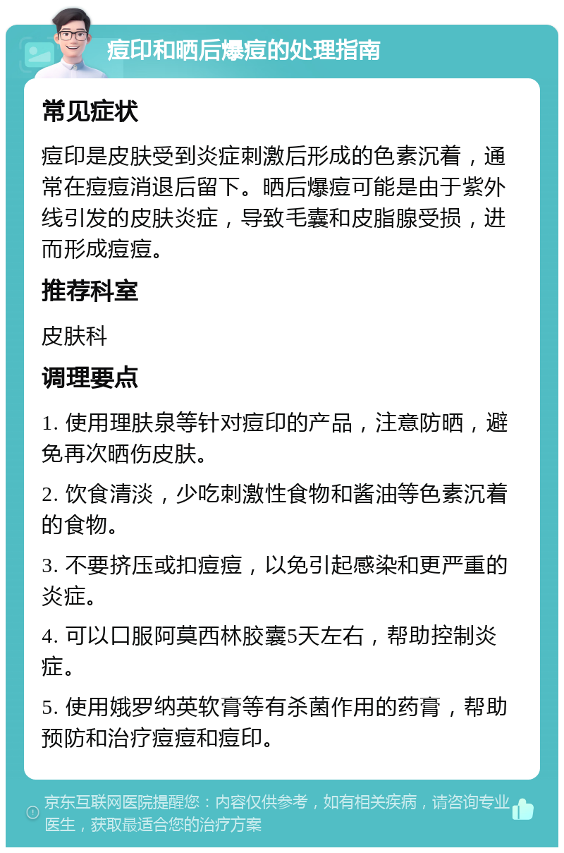 痘印和晒后爆痘的处理指南 常见症状 痘印是皮肤受到炎症刺激后形成的色素沉着，通常在痘痘消退后留下。晒后爆痘可能是由于紫外线引发的皮肤炎症，导致毛囊和皮脂腺受损，进而形成痘痘。 推荐科室 皮肤科 调理要点 1. 使用理肤泉等针对痘印的产品，注意防晒，避免再次晒伤皮肤。 2. 饮食清淡，少吃刺激性食物和酱油等色素沉着的食物。 3. 不要挤压或扣痘痘，以免引起感染和更严重的炎症。 4. 可以口服阿莫西林胶囊5天左右，帮助控制炎症。 5. 使用娥罗纳英软膏等有杀菌作用的药膏，帮助预防和治疗痘痘和痘印。