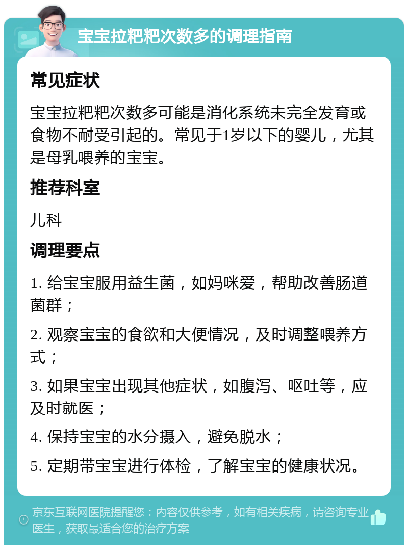 宝宝拉粑粑次数多的调理指南 常见症状 宝宝拉粑粑次数多可能是消化系统未完全发育或食物不耐受引起的。常见于1岁以下的婴儿，尤其是母乳喂养的宝宝。 推荐科室 儿科 调理要点 1. 给宝宝服用益生菌，如妈咪爱，帮助改善肠道菌群； 2. 观察宝宝的食欲和大便情况，及时调整喂养方式； 3. 如果宝宝出现其他症状，如腹泻、呕吐等，应及时就医； 4. 保持宝宝的水分摄入，避免脱水； 5. 定期带宝宝进行体检，了解宝宝的健康状况。