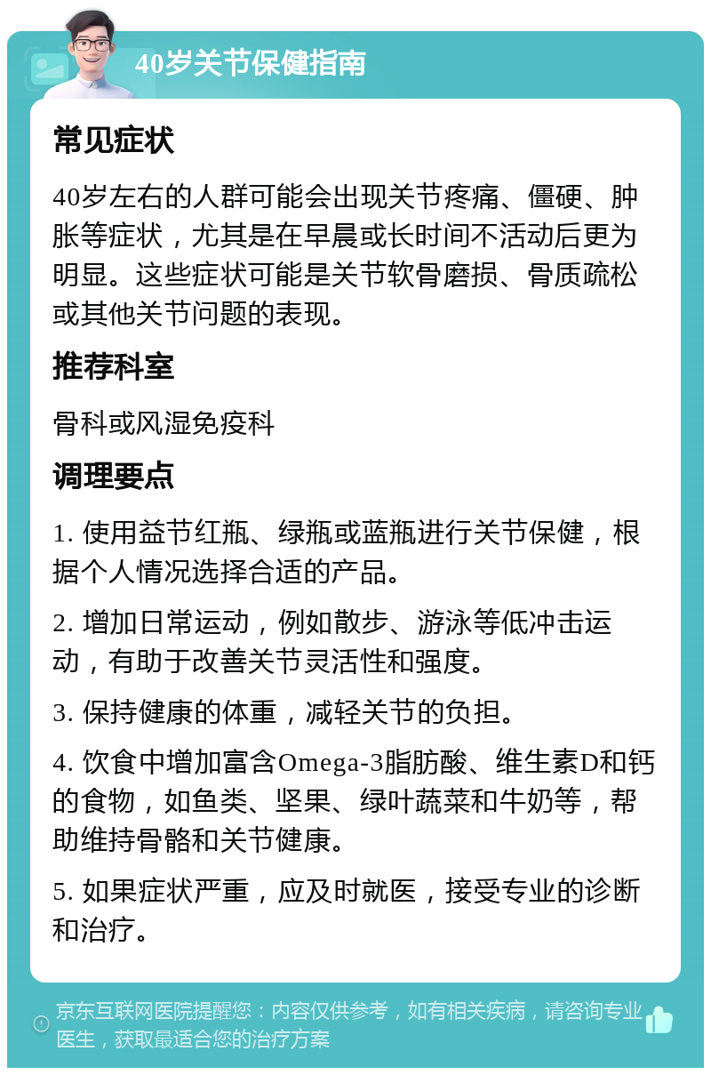 40岁关节保健指南 常见症状 40岁左右的人群可能会出现关节疼痛、僵硬、肿胀等症状，尤其是在早晨或长时间不活动后更为明显。这些症状可能是关节软骨磨损、骨质疏松或其他关节问题的表现。 推荐科室 骨科或风湿免疫科 调理要点 1. 使用益节红瓶、绿瓶或蓝瓶进行关节保健，根据个人情况选择合适的产品。 2. 增加日常运动，例如散步、游泳等低冲击运动，有助于改善关节灵活性和强度。 3. 保持健康的体重，减轻关节的负担。 4. 饮食中增加富含Omega-3脂肪酸、维生素D和钙的食物，如鱼类、坚果、绿叶蔬菜和牛奶等，帮助维持骨骼和关节健康。 5. 如果症状严重，应及时就医，接受专业的诊断和治疗。