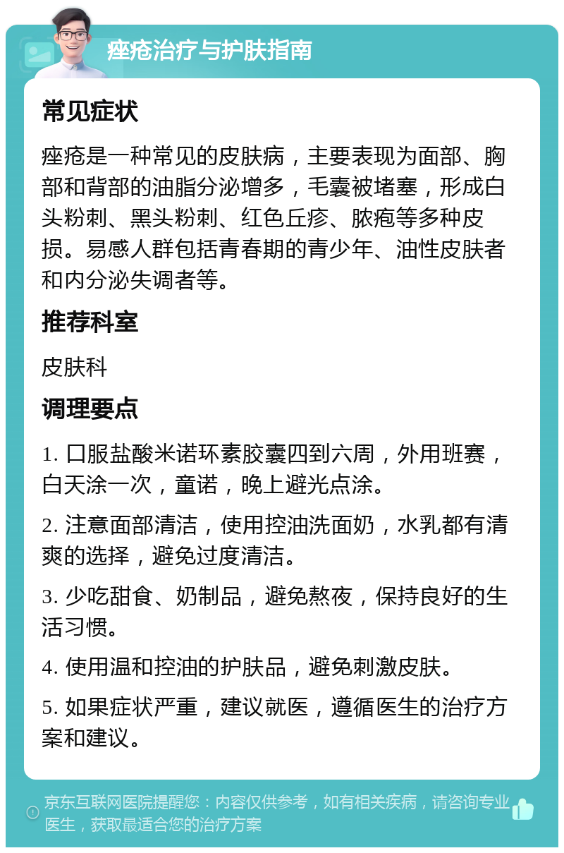 痤疮治疗与护肤指南 常见症状 痤疮是一种常见的皮肤病，主要表现为面部、胸部和背部的油脂分泌增多，毛囊被堵塞，形成白头粉刺、黑头粉刺、红色丘疹、脓疱等多种皮损。易感人群包括青春期的青少年、油性皮肤者和内分泌失调者等。 推荐科室 皮肤科 调理要点 1. 口服盐酸米诺环素胶囊四到六周，外用班赛，白天涂一次，童诺，晚上避光点涂。 2. 注意面部清洁，使用控油洗面奶，水乳都有清爽的选择，避免过度清洁。 3. 少吃甜食、奶制品，避免熬夜，保持良好的生活习惯。 4. 使用温和控油的护肤品，避免刺激皮肤。 5. 如果症状严重，建议就医，遵循医生的治疗方案和建议。