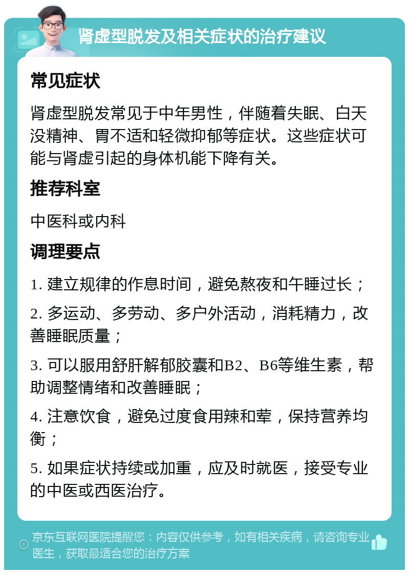 肾虚型脱发及相关症状的治疗建议 常见症状 肾虚型脱发常见于中年男性，伴随着失眠、白天没精神、胃不适和轻微抑郁等症状。这些症状可能与肾虚引起的身体机能下降有关。 推荐科室 中医科或内科 调理要点 1. 建立规律的作息时间，避免熬夜和午睡过长； 2. 多运动、多劳动、多户外活动，消耗精力，改善睡眠质量； 3. 可以服用舒肝解郁胶囊和B2、B6等维生素，帮助调整情绪和改善睡眠； 4. 注意饮食，避免过度食用辣和荤，保持营养均衡； 5. 如果症状持续或加重，应及时就医，接受专业的中医或西医治疗。