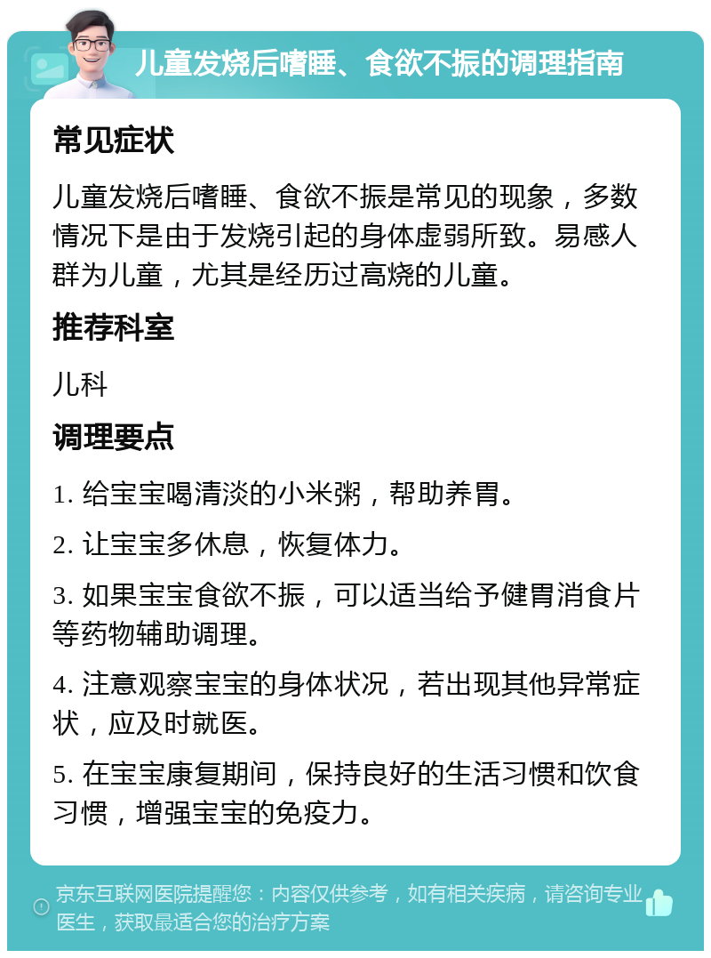 儿童发烧后嗜睡、食欲不振的调理指南 常见症状 儿童发烧后嗜睡、食欲不振是常见的现象，多数情况下是由于发烧引起的身体虚弱所致。易感人群为儿童，尤其是经历过高烧的儿童。 推荐科室 儿科 调理要点 1. 给宝宝喝清淡的小米粥，帮助养胃。 2. 让宝宝多休息，恢复体力。 3. 如果宝宝食欲不振，可以适当给予健胃消食片等药物辅助调理。 4. 注意观察宝宝的身体状况，若出现其他异常症状，应及时就医。 5. 在宝宝康复期间，保持良好的生活习惯和饮食习惯，增强宝宝的免疫力。