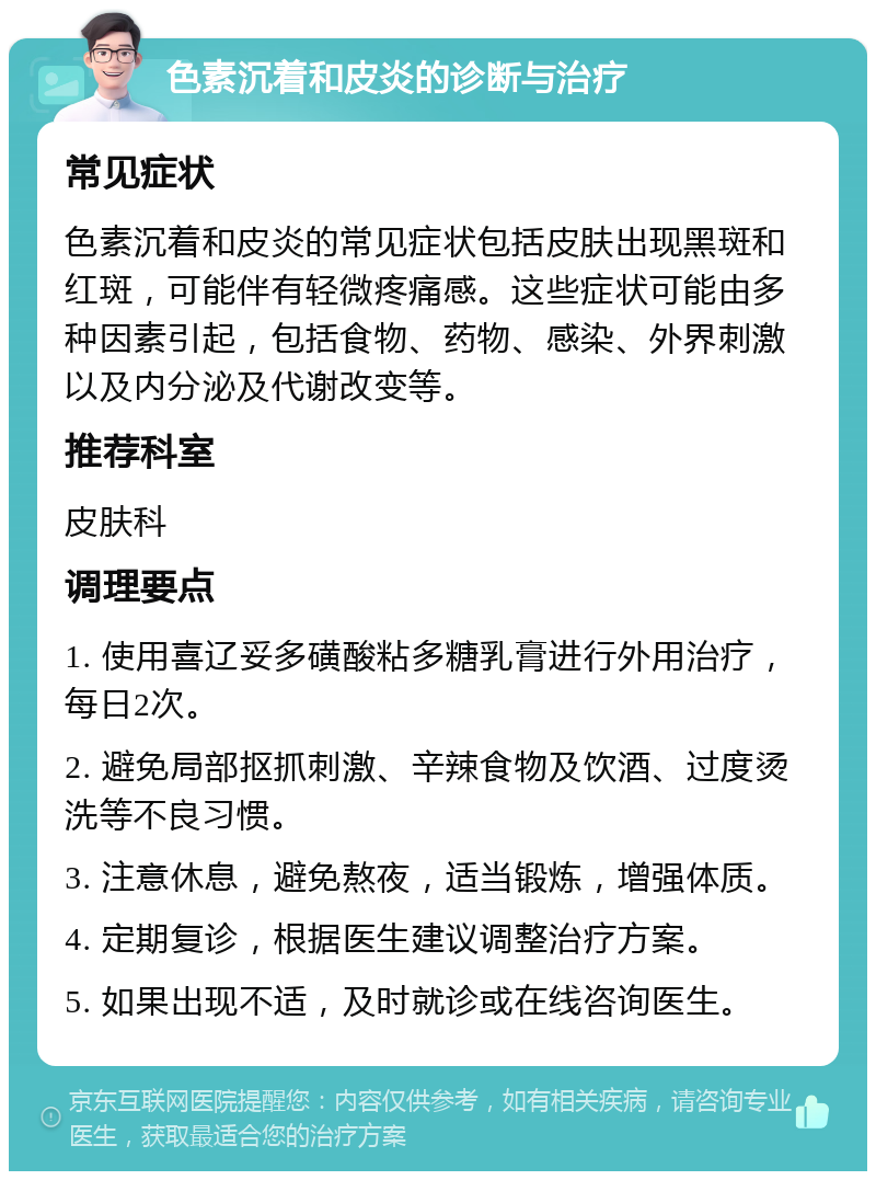 色素沉着和皮炎的诊断与治疗 常见症状 色素沉着和皮炎的常见症状包括皮肤出现黑斑和红斑，可能伴有轻微疼痛感。这些症状可能由多种因素引起，包括食物、药物、感染、外界刺激以及内分泌及代谢改变等。 推荐科室 皮肤科 调理要点 1. 使用喜辽妥多磺酸粘多糖乳膏进行外用治疗，每日2次。 2. 避免局部抠抓刺激、辛辣食物及饮酒、过度烫洗等不良习惯。 3. 注意休息，避免熬夜，适当锻炼，增强体质。 4. 定期复诊，根据医生建议调整治疗方案。 5. 如果出现不适，及时就诊或在线咨询医生。