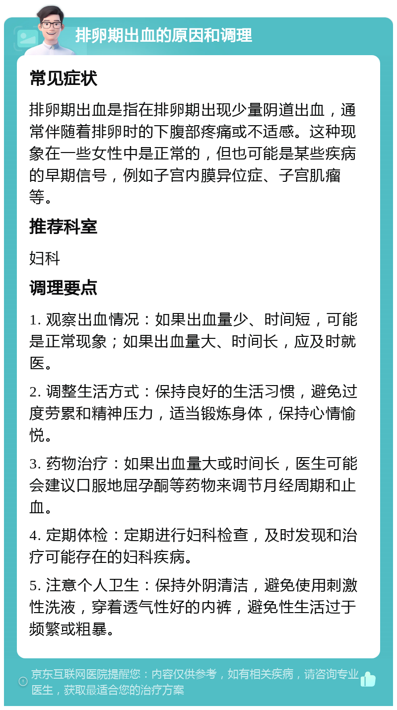 排卵期出血的原因和调理 常见症状 排卵期出血是指在排卵期出现少量阴道出血，通常伴随着排卵时的下腹部疼痛或不适感。这种现象在一些女性中是正常的，但也可能是某些疾病的早期信号，例如子宫内膜异位症、子宫肌瘤等。 推荐科室 妇科 调理要点 1. 观察出血情况：如果出血量少、时间短，可能是正常现象；如果出血量大、时间长，应及时就医。 2. 调整生活方式：保持良好的生活习惯，避免过度劳累和精神压力，适当锻炼身体，保持心情愉悦。 3. 药物治疗：如果出血量大或时间长，医生可能会建议口服地屈孕酮等药物来调节月经周期和止血。 4. 定期体检：定期进行妇科检查，及时发现和治疗可能存在的妇科疾病。 5. 注意个人卫生：保持外阴清洁，避免使用刺激性洗液，穿着透气性好的内裤，避免性生活过于频繁或粗暴。