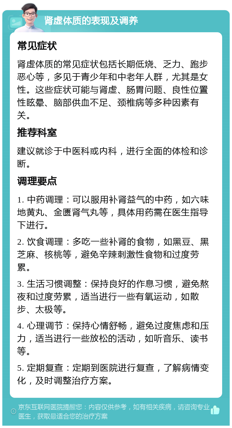 肾虚体质的表现及调养 常见症状 肾虚体质的常见症状包括长期低烧、乏力、跑步恶心等，多见于青少年和中老年人群，尤其是女性。这些症状可能与肾虚、肠胃问题、良性位置性眩晕、脑部供血不足、颈椎病等多种因素有关。 推荐科室 建议就诊于中医科或内科，进行全面的体检和诊断。 调理要点 1. 中药调理：可以服用补肾益气的中药，如六味地黄丸、金匮肾气丸等，具体用药需在医生指导下进行。 2. 饮食调理：多吃一些补肾的食物，如黑豆、黑芝麻、核桃等，避免辛辣刺激性食物和过度劳累。 3. 生活习惯调整：保持良好的作息习惯，避免熬夜和过度劳累，适当进行一些有氧运动，如散步、太极等。 4. 心理调节：保持心情舒畅，避免过度焦虑和压力，适当进行一些放松的活动，如听音乐、读书等。 5. 定期复查：定期到医院进行复查，了解病情变化，及时调整治疗方案。