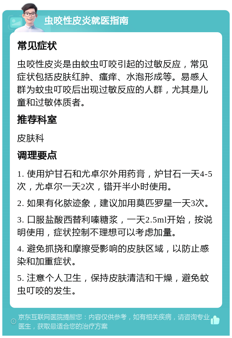 虫咬性皮炎就医指南 常见症状 虫咬性皮炎是由蚊虫叮咬引起的过敏反应，常见症状包括皮肤红肿、瘙痒、水泡形成等。易感人群为蚊虫叮咬后出现过敏反应的人群，尤其是儿童和过敏体质者。 推荐科室 皮肤科 调理要点 1. 使用炉甘石和尤卓尔外用药膏，炉甘石一天4-5次，尤卓尔一天2次，错开半小时使用。 2. 如果有化脓迹象，建议加用莫匹罗星一天3次。 3. 口服盐酸西替利嗪糖浆，一天2.5ml开始，按说明使用，症状控制不理想可以考虑加量。 4. 避免抓挠和摩擦受影响的皮肤区域，以防止感染和加重症状。 5. 注意个人卫生，保持皮肤清洁和干燥，避免蚊虫叮咬的发生。