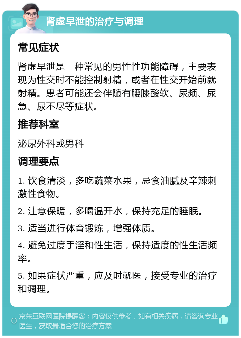 肾虚早泄的治疗与调理 常见症状 肾虚早泄是一种常见的男性性功能障碍，主要表现为性交时不能控制射精，或者在性交开始前就射精。患者可能还会伴随有腰膝酸软、尿频、尿急、尿不尽等症状。 推荐科室 泌尿外科或男科 调理要点 1. 饮食清淡，多吃蔬菜水果，忌食油腻及辛辣刺激性食物。 2. 注意保暖，多喝温开水，保持充足的睡眠。 3. 适当进行体育锻炼，增强体质。 4. 避免过度手淫和性生活，保持适度的性生活频率。 5. 如果症状严重，应及时就医，接受专业的治疗和调理。