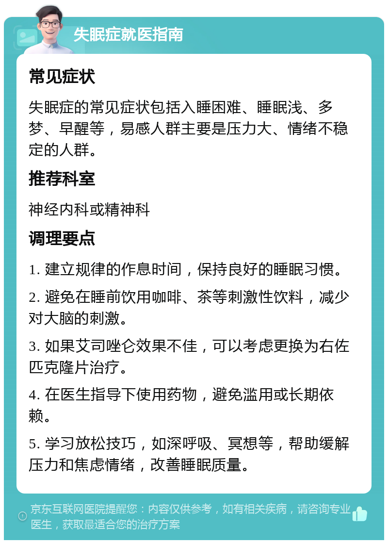 失眠症就医指南 常见症状 失眠症的常见症状包括入睡困难、睡眠浅、多梦、早醒等，易感人群主要是压力大、情绪不稳定的人群。 推荐科室 神经内科或精神科 调理要点 1. 建立规律的作息时间，保持良好的睡眠习惯。 2. 避免在睡前饮用咖啡、茶等刺激性饮料，减少对大脑的刺激。 3. 如果艾司唑仑效果不佳，可以考虑更换为右佐匹克隆片治疗。 4. 在医生指导下使用药物，避免滥用或长期依赖。 5. 学习放松技巧，如深呼吸、冥想等，帮助缓解压力和焦虑情绪，改善睡眠质量。