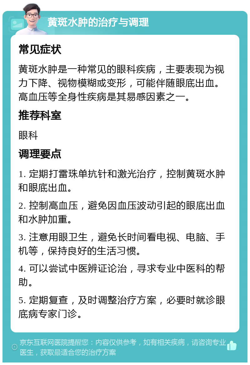 黄斑水肿的治疗与调理 常见症状 黄斑水肿是一种常见的眼科疾病，主要表现为视力下降、视物模糊或变形，可能伴随眼底出血。高血压等全身性疾病是其易感因素之一。 推荐科室 眼科 调理要点 1. 定期打雷珠单抗针和激光治疗，控制黄斑水肿和眼底出血。 2. 控制高血压，避免因血压波动引起的眼底出血和水肿加重。 3. 注意用眼卫生，避免长时间看电视、电脑、手机等，保持良好的生活习惯。 4. 可以尝试中医辨证论治，寻求专业中医科的帮助。 5. 定期复查，及时调整治疗方案，必要时就诊眼底病专家门诊。