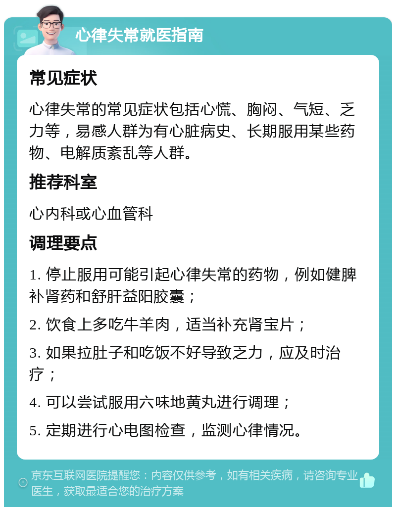 心律失常就医指南 常见症状 心律失常的常见症状包括心慌、胸闷、气短、乏力等，易感人群为有心脏病史、长期服用某些药物、电解质紊乱等人群。 推荐科室 心内科或心血管科 调理要点 1. 停止服用可能引起心律失常的药物，例如健脾补肾药和舒肝益阳胶囊； 2. 饮食上多吃牛羊肉，适当补充肾宝片； 3. 如果拉肚子和吃饭不好导致乏力，应及时治疗； 4. 可以尝试服用六味地黄丸进行调理； 5. 定期进行心电图检查，监测心律情况。