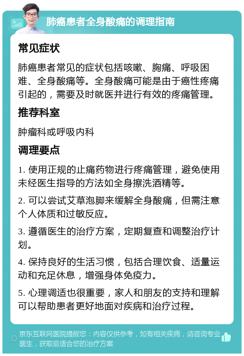 肺癌患者全身酸痛的调理指南 常见症状 肺癌患者常见的症状包括咳嗽、胸痛、呼吸困难、全身酸痛等。全身酸痛可能是由于癌性疼痛引起的，需要及时就医并进行有效的疼痛管理。 推荐科室 肿瘤科或呼吸内科 调理要点 1. 使用正规的止痛药物进行疼痛管理，避免使用未经医生指导的方法如全身擦洗酒精等。 2. 可以尝试艾草泡脚来缓解全身酸痛，但需注意个人体质和过敏反应。 3. 遵循医生的治疗方案，定期复查和调整治疗计划。 4. 保持良好的生活习惯，包括合理饮食、适量运动和充足休息，增强身体免疫力。 5. 心理调适也很重要，家人和朋友的支持和理解可以帮助患者更好地面对疾病和治疗过程。