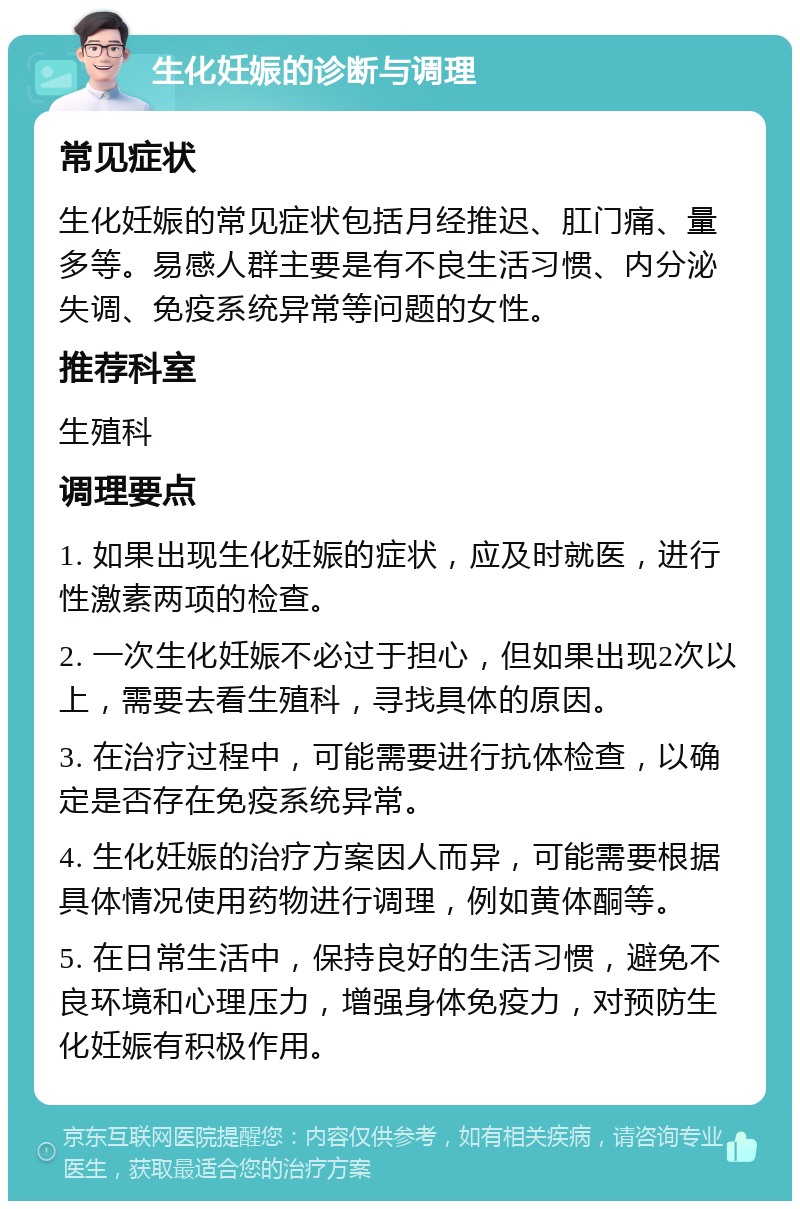 生化妊娠的诊断与调理 常见症状 生化妊娠的常见症状包括月经推迟、肛门痛、量多等。易感人群主要是有不良生活习惯、内分泌失调、免疫系统异常等问题的女性。 推荐科室 生殖科 调理要点 1. 如果出现生化妊娠的症状，应及时就医，进行性激素两项的检查。 2. 一次生化妊娠不必过于担心，但如果出现2次以上，需要去看生殖科，寻找具体的原因。 3. 在治疗过程中，可能需要进行抗体检查，以确定是否存在免疫系统异常。 4. 生化妊娠的治疗方案因人而异，可能需要根据具体情况使用药物进行调理，例如黄体酮等。 5. 在日常生活中，保持良好的生活习惯，避免不良环境和心理压力，增强身体免疫力，对预防生化妊娠有积极作用。