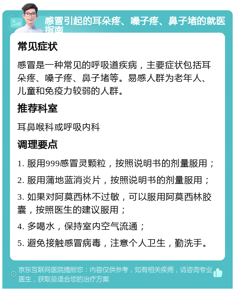 感冒引起的耳朵疼、嗓子疼、鼻子堵的就医指南 常见症状 感冒是一种常见的呼吸道疾病，主要症状包括耳朵疼、嗓子疼、鼻子堵等。易感人群为老年人、儿童和免疫力较弱的人群。 推荐科室 耳鼻喉科或呼吸内科 调理要点 1. 服用999感冒灵颗粒，按照说明书的剂量服用； 2. 服用蒲地蓝消炎片，按照说明书的剂量服用； 3. 如果对阿莫西林不过敏，可以服用阿莫西林胶囊，按照医生的建议服用； 4. 多喝水，保持室内空气流通； 5. 避免接触感冒病毒，注意个人卫生，勤洗手。