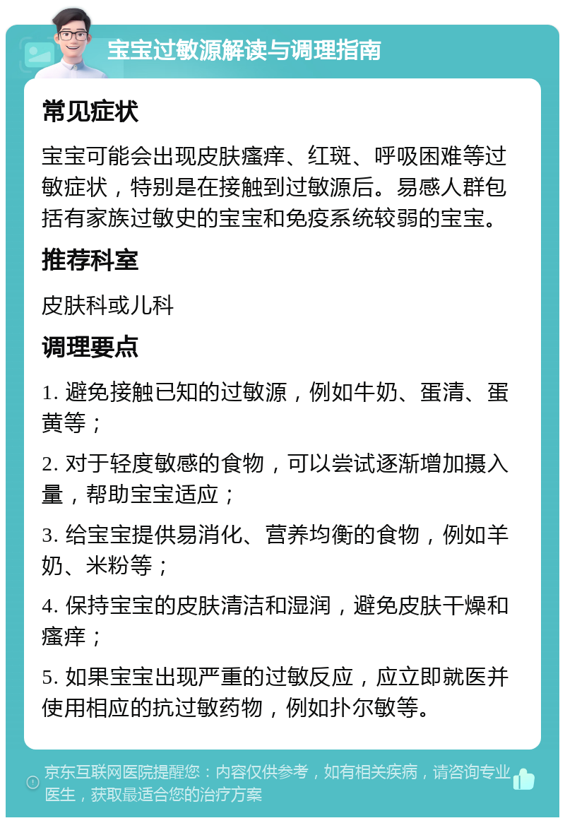 宝宝过敏源解读与调理指南 常见症状 宝宝可能会出现皮肤瘙痒、红斑、呼吸困难等过敏症状，特别是在接触到过敏源后。易感人群包括有家族过敏史的宝宝和免疫系统较弱的宝宝。 推荐科室 皮肤科或儿科 调理要点 1. 避免接触已知的过敏源，例如牛奶、蛋清、蛋黄等； 2. 对于轻度敏感的食物，可以尝试逐渐增加摄入量，帮助宝宝适应； 3. 给宝宝提供易消化、营养均衡的食物，例如羊奶、米粉等； 4. 保持宝宝的皮肤清洁和湿润，避免皮肤干燥和瘙痒； 5. 如果宝宝出现严重的过敏反应，应立即就医并使用相应的抗过敏药物，例如扑尔敏等。