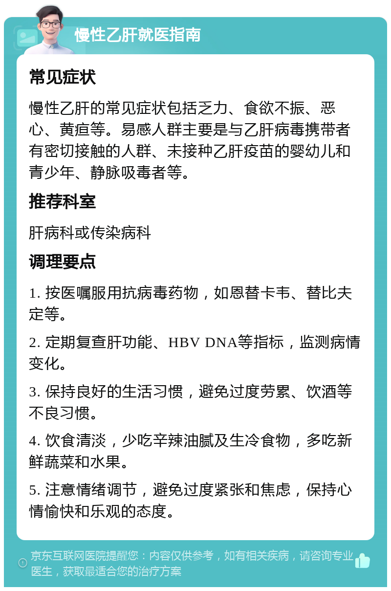 慢性乙肝就医指南 常见症状 慢性乙肝的常见症状包括乏力、食欲不振、恶心、黄疸等。易感人群主要是与乙肝病毒携带者有密切接触的人群、未接种乙肝疫苗的婴幼儿和青少年、静脉吸毒者等。 推荐科室 肝病科或传染病科 调理要点 1. 按医嘱服用抗病毒药物，如恩替卡韦、替比夫定等。 2. 定期复查肝功能、HBV DNA等指标，监测病情变化。 3. 保持良好的生活习惯，避免过度劳累、饮酒等不良习惯。 4. 饮食清淡，少吃辛辣油腻及生冷食物，多吃新鲜蔬菜和水果。 5. 注意情绪调节，避免过度紧张和焦虑，保持心情愉快和乐观的态度。