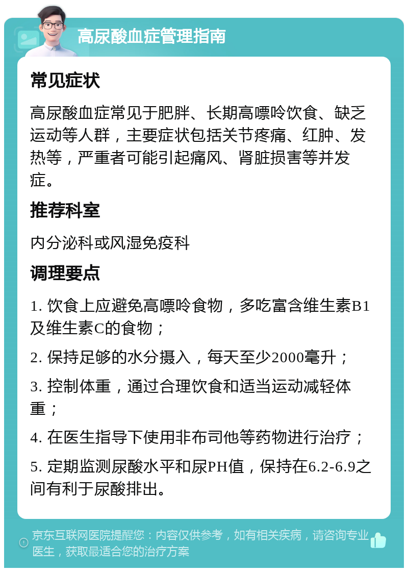 高尿酸血症管理指南 常见症状 高尿酸血症常见于肥胖、长期高嘌呤饮食、缺乏运动等人群，主要症状包括关节疼痛、红肿、发热等，严重者可能引起痛风、肾脏损害等并发症。 推荐科室 内分泌科或风湿免疫科 调理要点 1. 饮食上应避免高嘌呤食物，多吃富含维生素B1及维生素C的食物； 2. 保持足够的水分摄入，每天至少2000毫升； 3. 控制体重，通过合理饮食和适当运动减轻体重； 4. 在医生指导下使用非布司他等药物进行治疗； 5. 定期监测尿酸水平和尿PH值，保持在6.2-6.9之间有利于尿酸排出。